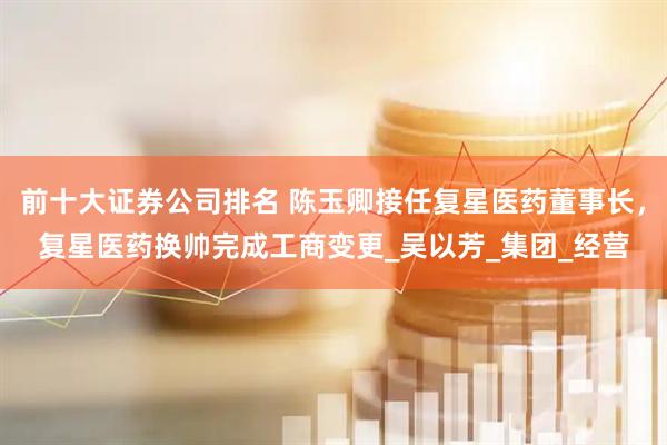 前十大证券公司排名 陈玉卿接任复星医药董事长，复星医药换帅完成工商变更_吴以芳_集团_经营