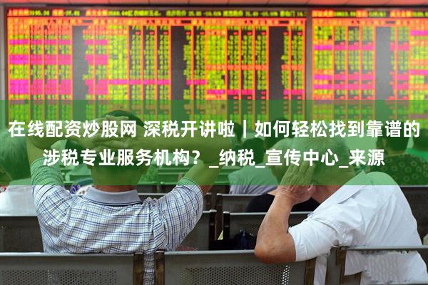 在线配资炒股网 深税开讲啦｜如何轻松找到靠谱的涉税专业服务机构？_纳税_宣传中心_来源