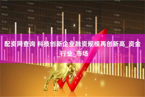 配资网查询 科技创新企业融资规模再创新高_资金_行业_市场