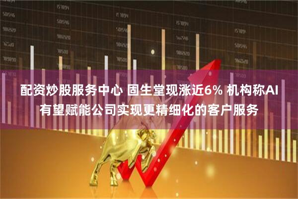 配资炒股服务中心 固生堂现涨近6% 机构称AI有望赋能公司实现更精细化的客户服务