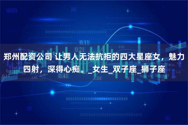 郑州配资公司 让男人无法抗拒的四大星座女，魅力四射，深得心痴。_女生_双子座_狮子座