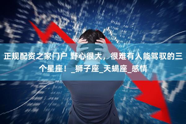 正规配资之家门户 野心很大，很难有人能驾驭的三个星座！_狮子座_天蝎座_感情