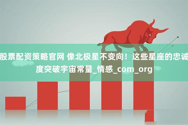 股票配资策略官网 像北极星不变向！这些星座的忠诚度突破宇宙常量_情感_com_org