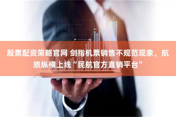 股票配资策略官网 剑指机票销售不规范现象，航旅纵横上线“民航官方直销平台”