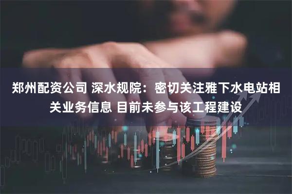 郑州配资公司 深水规院：密切关注雅下水电站相关业务信息 目前未参与该工程建设