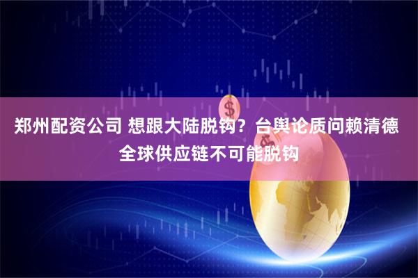 郑州配资公司 想跟大陆脱钩？台舆论质问赖清德 全球供应链不可能脱钩