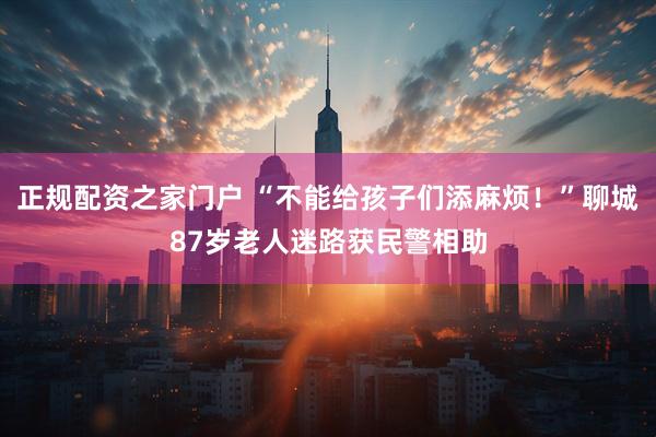 正规配资之家门户 “不能给孩子们添麻烦！”聊城87岁老人迷路获民警相助