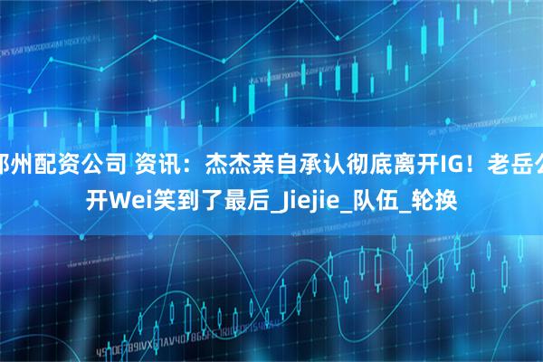 郑州配资公司 资讯：杰杰亲自承认彻底离开IG！老岳公开Wei笑到了最后_Jiejie_队伍_轮换