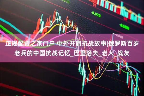 正规配资之家门户 中外并肩抗战故事|俄罗斯百岁老兵的中国抗战记忆_巴里洛夫_老人_战友