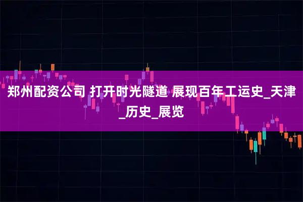 郑州配资公司 打开时光隧道 展现百年工运史_天津_历史_展览
