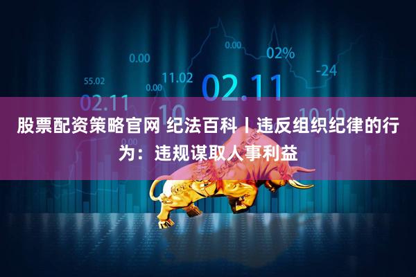 股票配资策略官网 纪法百科丨违反组织纪律的行为：违规谋取人事利益