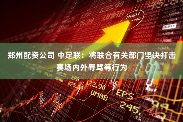 郑州配资公司 中足联：将联合有关部门坚决打击赛场内外辱骂等行为
