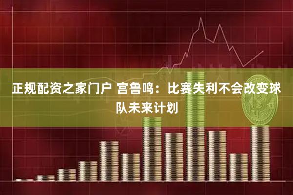 正规配资之家门户 宫鲁鸣：比赛失利不会改变球队未来计划