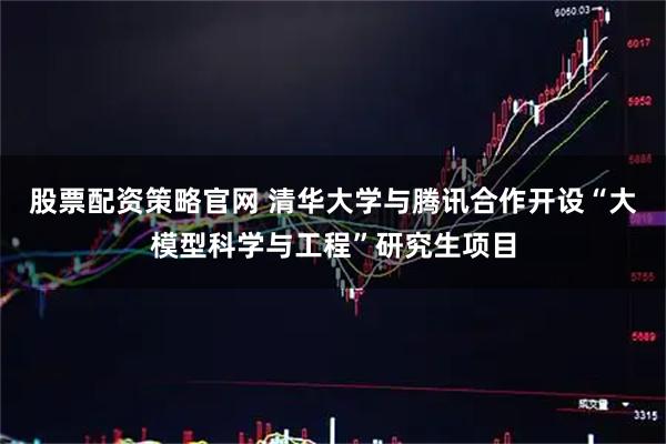 股票配资策略官网 清华大学与腾讯合作开设“大模型科学与工程”研究生项目