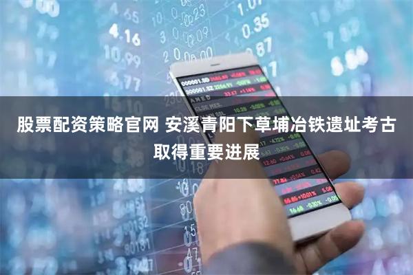 股票配资策略官网 安溪青阳下草埔冶铁遗址考古取得重要进展