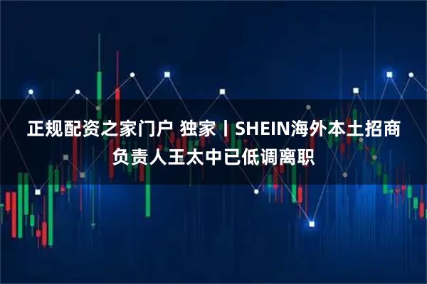正规配资之家门户 独家丨SHEIN海外本土招商负责人王太中已低调离职