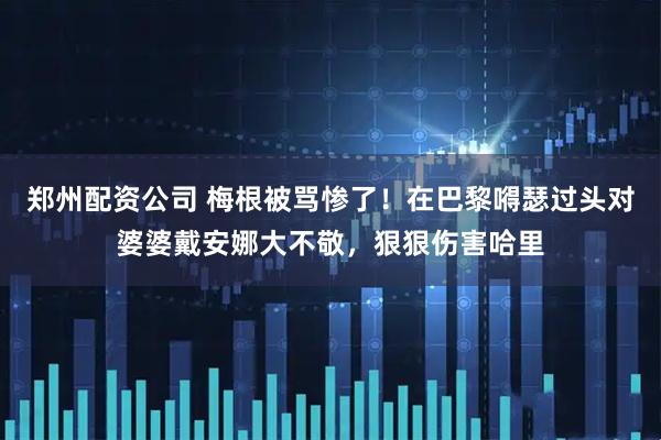 郑州配资公司 梅根被骂惨了！在巴黎嘚瑟过头对婆婆戴安娜大不敬，狠狠伤害哈里