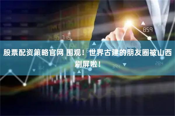 股票配资策略官网 围观！世界古建的朋友圈被山西刷屏啦！