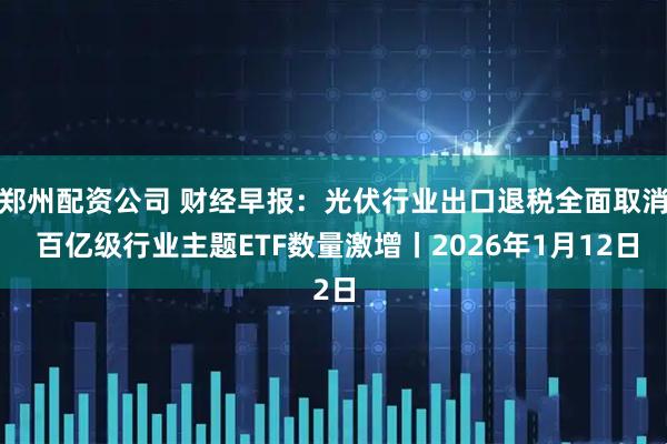 郑州配资公司 财经早报：光伏行业出口退税全面取消 百亿级行业主题ETF数量激增丨2026年1月12日