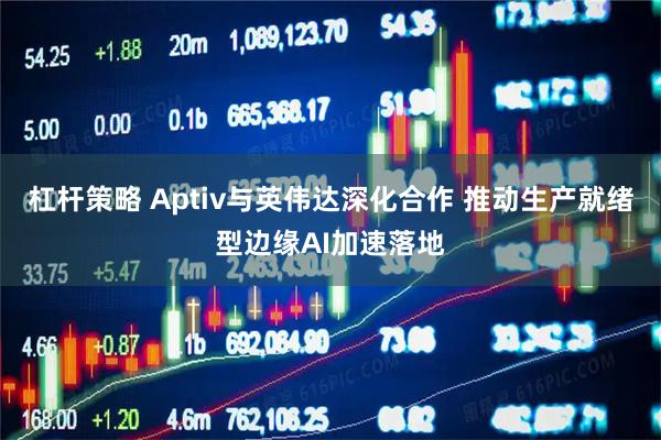 杠杆策略 Aptiv与英伟达深化合作 推动生产就绪型边缘AI加速落地
