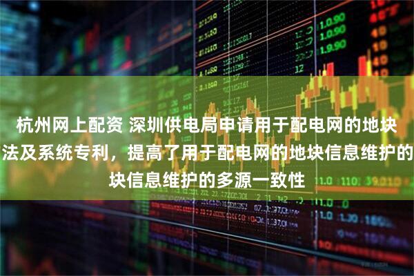 杭州网上配资 深圳供电局申请用于配电网的地块信息维护方法及系统专利，提高了用于配电网的地块信息维护的多源一致性
