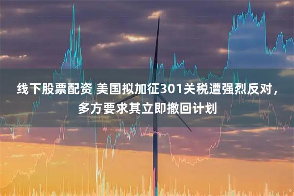 线下股票配资 美国拟加征301关税遭强烈反对,多方要求其立即撤回计划