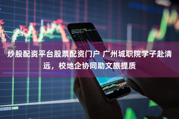 炒股配资平台股票配资门户 广州城职院学子赴清远，校地企协同助文旅提质