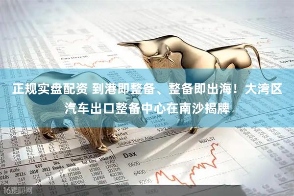 正规实盘配资 到港即整备、整备即出海！大湾区汽车出口整备中心在南沙揭牌