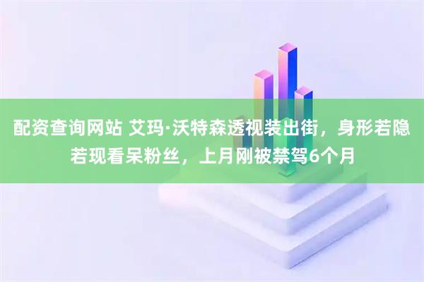配资查询网站 艾玛·沃特森透视装出街，身形若隐若现看呆粉丝，上月刚被禁驾6个月