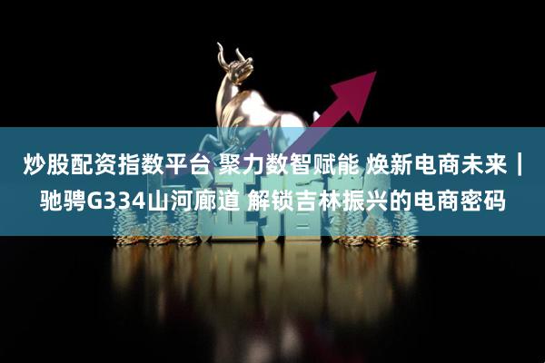 炒股配资指数平台 聚力数智赋能 焕新电商未来｜驰骋G334山河廊道 解锁吉林振兴的电商密码