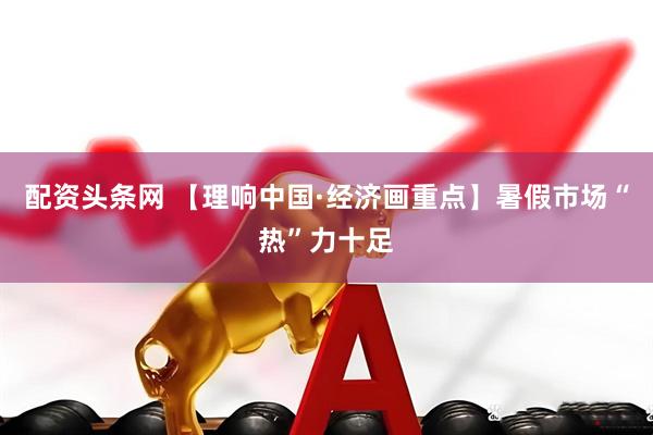 配资头条网 【理响中国·经济画重点】暑假市场“热”力十足