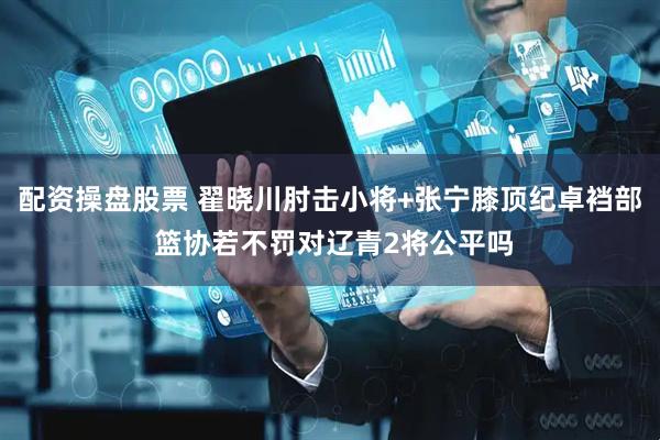 配资操盘股票 翟晓川肘击小将+张宁膝顶纪卓裆部 篮协若不罚对辽青2将公平吗