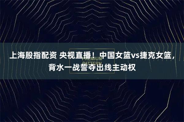 上海股指配资 央视直播！中国女篮vs捷克女篮，背水一战誓夺出线主动权