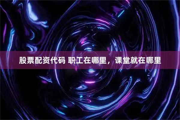 股票配资代码 职工在哪里，课堂就在哪里