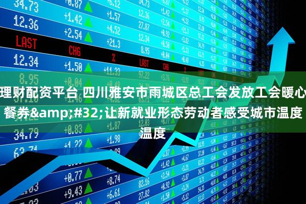理财配资平台 四川雅安市雨城区总工会发放工会暖心餐券 让新就业形态劳动者感受城市温度