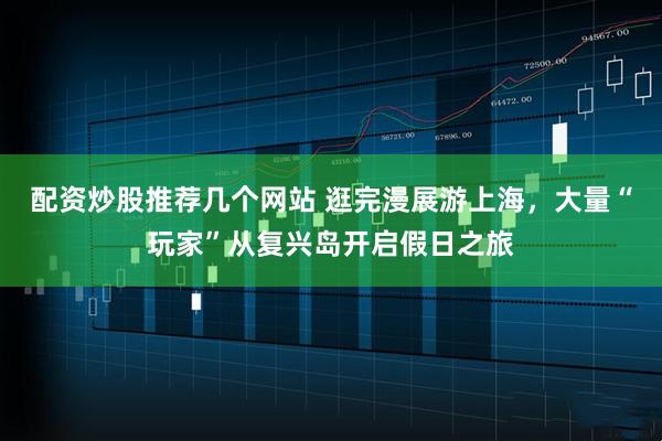 配资炒股推荐几个网站 逛完漫展游上海，大量“玩家”从复兴岛开启假日之旅