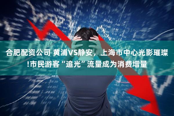 合肥配资公司 黄浦VS静安，上海市中心光影璀璨!市民游客“追光”流量成为消费增量